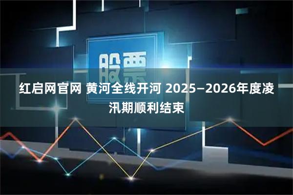 红启网官网 黄河全线开河 2025—2026年度凌汛期顺利结束