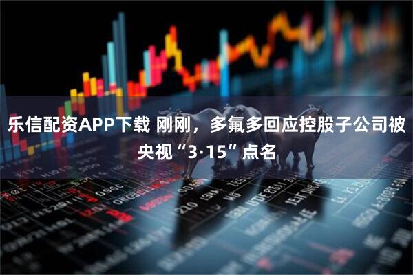 乐信配资APP下载 刚刚，多氟多回应控股子公司被央视“3·15”点名