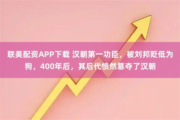 联美配资APP下载 汉朝第一功臣，被刘邦贬低为狗，400年后，其后代愤然篡夺了汉朝