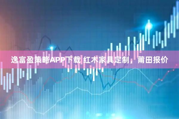逸富盈策略APP下载 红木家具定制，莆田报价