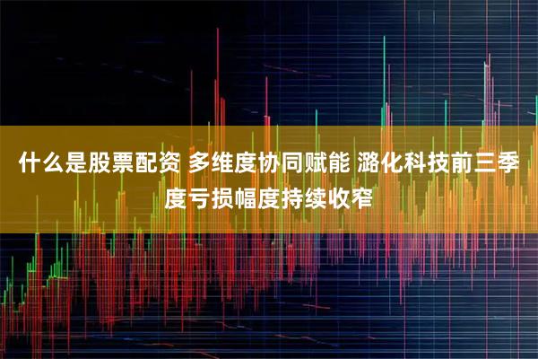 什么是股票配资 多维度协同赋能 潞化科技前三季度亏损幅度持续收窄