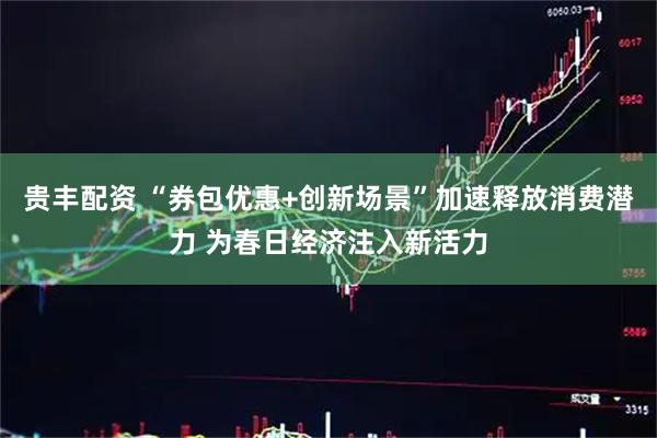 贵丰配资 “券包优惠+创新场景”加速释放消费潜力 为春日经济注入新活力