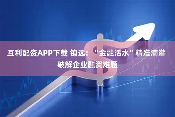 互利配资APP下载 镇远：“金融活水”精准滴灌 破解企业融资难题