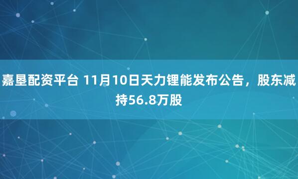 嘉垦配资平台 11月10日天力锂能发布公告，股东减持56.8万股