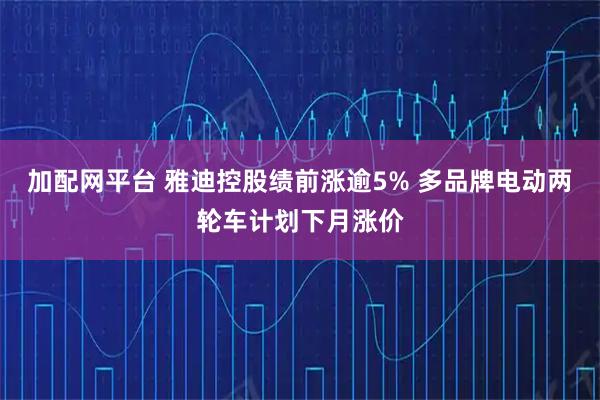 加配网平台 雅迪控股绩前涨逾5% 多品牌电动两轮车计划下月涨价