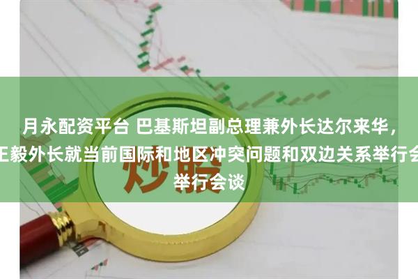 月永配资平台 巴基斯坦副总理兼外长达尔来华，同王毅外长就当前国际和地区冲突问题和双边关系举行会谈
