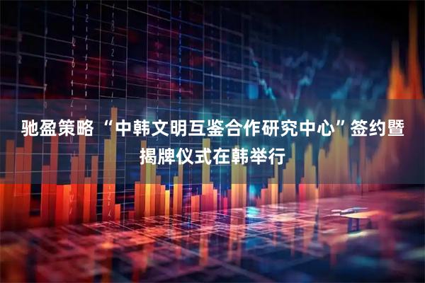驰盈策略 “中韩文明互鉴合作研究中心”签约暨揭牌仪式在韩举行