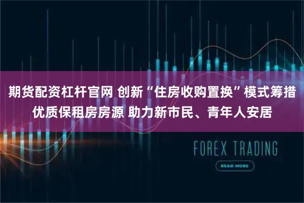期货配资杠杆官网 创新“住房收购置换”模式筹措优质保租房房源 助力新市民、青年人安居
