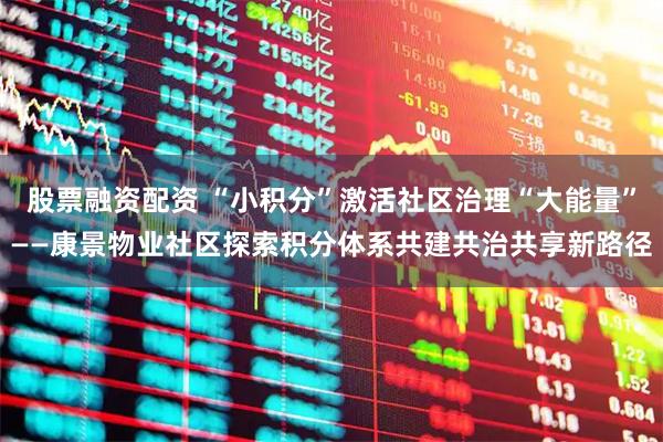 股票融资配资 “小积分”激活社区治理“大能量”——康景物业社区探索积分体系共建共治共享新路径
