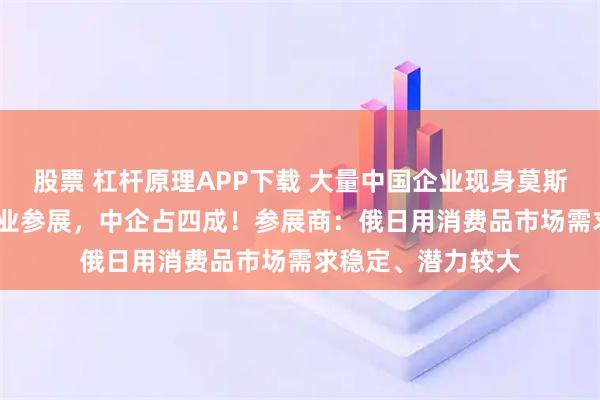 股票 杠杆原理APP下载 大量中国企业现身莫斯科：1300多家企业参展，中企占四成！参展商：俄日用消费品市场需求稳定、潜力较大