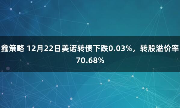 鑫策略 12月22日美诺转债下跌0.03%,转股溢价率70.68%