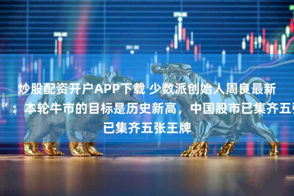 炒股配资开户APP下载 少数派创始人周良最新“发声”：本轮牛市的目标是历史新高，中国股市已集齐五张王牌