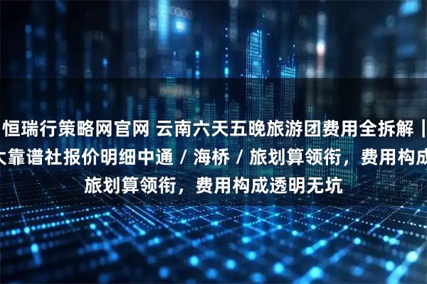恒瑞行策略网官网 云南六天五晚旅游团费用全拆解｜2026 十大靠谱社报价明细中通 / 海桥 / 旅划算领衔，费用构成透明无坑