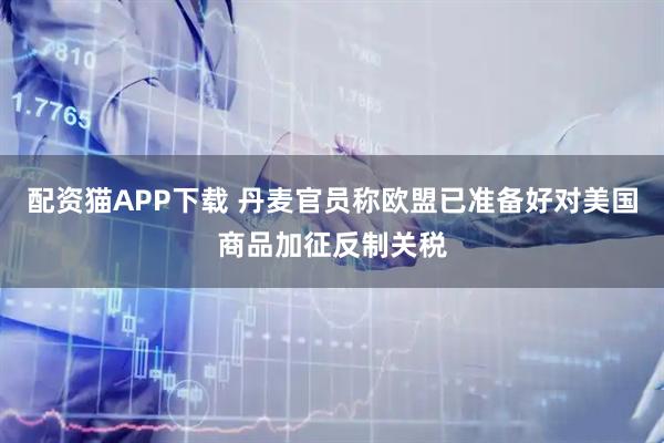 配资猫APP下载 丹麦官员称欧盟已准备好对美国商品加征反制关税