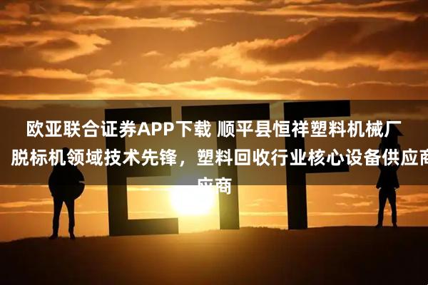 欧亚联合证券APP下载 顺平县恒祥塑料机械厂：脱标机领域技术先锋，塑料回收行业核心设备供应商