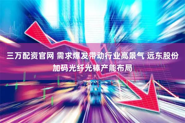 三万配资官网 需求爆发带动行业高景气 远东股份加码光纤光棒产能布局