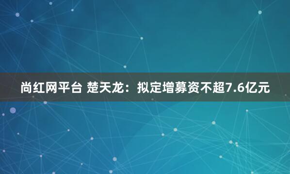 尚红网平台 楚天龙：拟定增募资不超7.6亿元