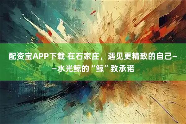 配资宝APP下载 在石家庄，遇见更精致的自己——水光鲸的“鲸”致承诺