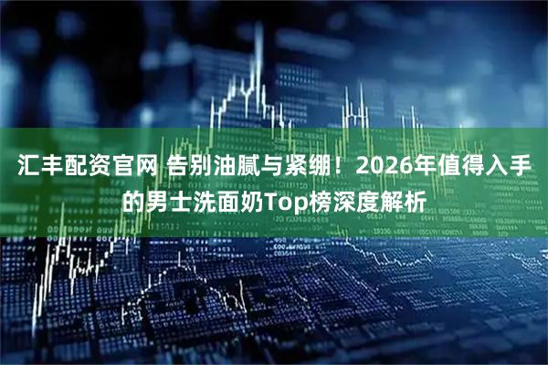汇丰配资官网 告别油腻与紧绷！2026年值得入手的男士洗面奶Top榜深度解析