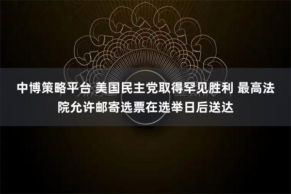 中博策略平台 美国民主党取得罕见胜利 最高法院允许邮寄选票在选举日后送达